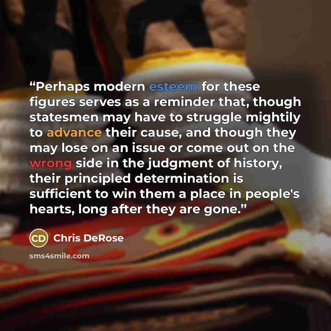 “Perhaps modern esteem for these figures serves as a reminder that, though statesmen may have to struggle mightily to advance their cause, and though they may lose on an issue or come out on the wrong side in the judgment of history, their principled determination is sufficient to win them a place…” quote by Chris DeRose