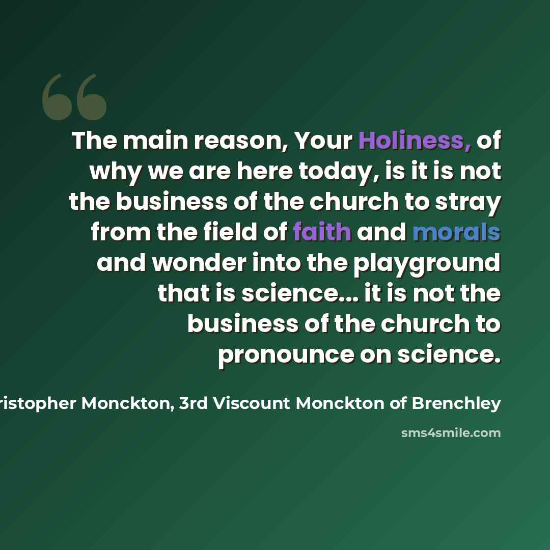 “The main reason, Your Holiness, of why we are here today, is it is not the business of the church to stray from the field of faith and morals and wonder into the playground that is science... it is not the business of the church to pronounce on science.” quote by Christopher Monckton, 3rd Viscount Monckton of Brenchley