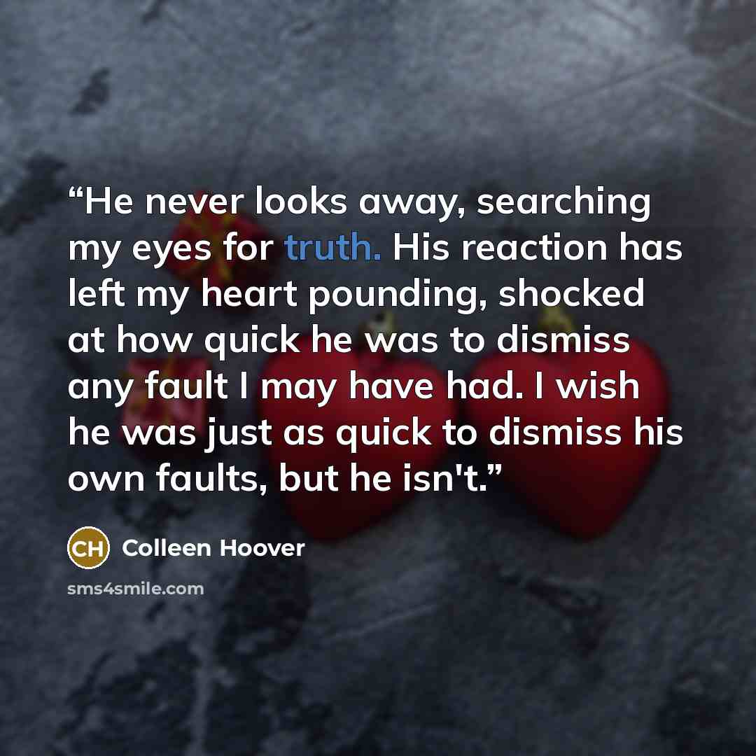 “He never looks away, searching my eyes for truth. His reaction has left my heart pounding, shocked at how quick he was to dismiss any fault I may have had. I wish he was just as quick to dismiss his own faults, but he isn't.” quote by Colleen Hoover