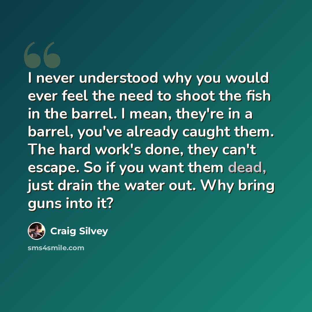 “I never understood why you would ever feel the need to shoot the fish in the barrel. I mean, they're in a barrel, you've already caught them. The hard work's done, they can't escape. So if you want them dead, just drain the water out. Why bring guns into it?” quote by Craig Silvey