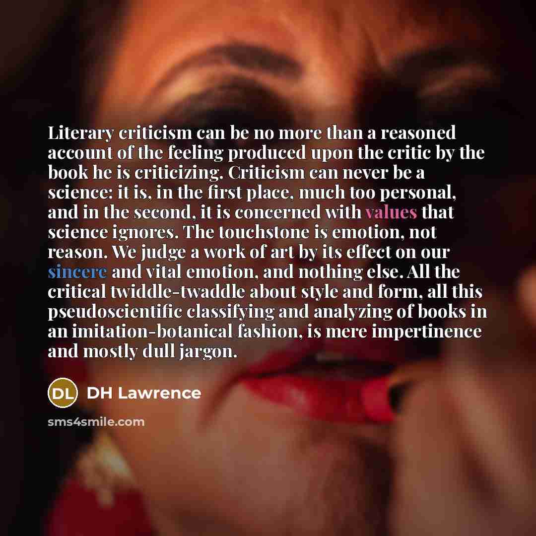 “Literary criticism can be no more than a reasoned account of the feeling produced upon the critic by the book he is criticizing. Criticism can never be a science: it is, in the first place, much too personal, and in the second, it is concerned with values that science ignores. The touchstone is…” quote by DH Lawrence