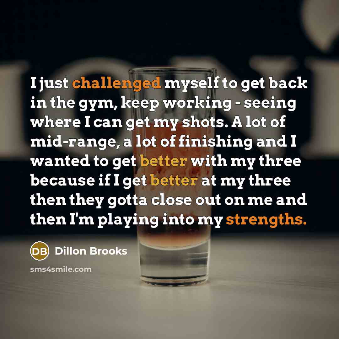 “I just challenged myself to get back in the gym, keep working - seeing where I can get my shots. A lot of mid-range, a lot of finishing and I wanted to get better with my three because if I get better at my three then they gotta close out on me and then I'm playing into my strengths.” quote by Dillon Brooks