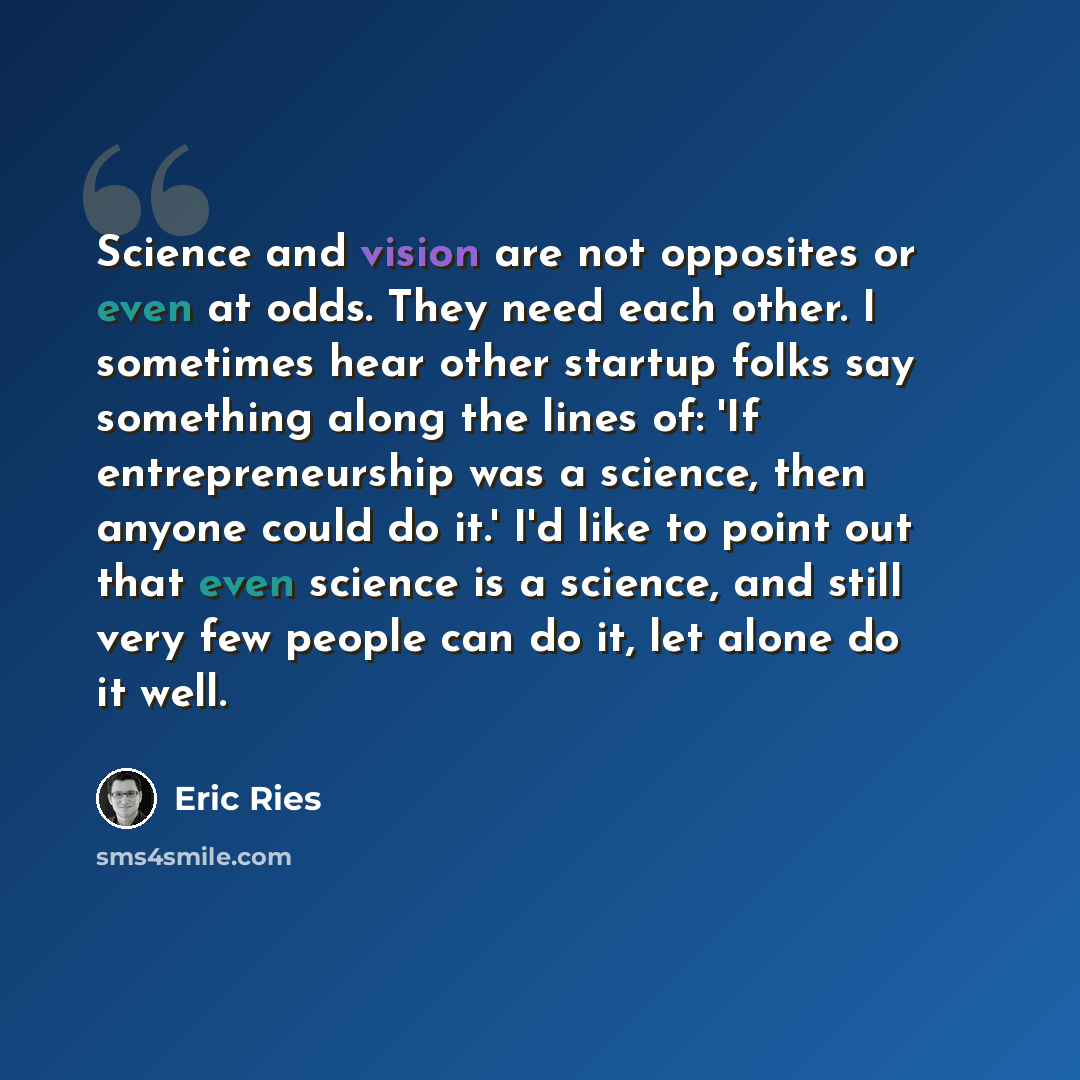 “Science and vision are not opposites or even at odds. They need each other. I sometimes hear other startup folks say something along the lines of: 'If entrepreneurship was a science, then anyone could do it.' I'd like to point out that even science is a science, and still very few people can do…” quote by Eric Ries