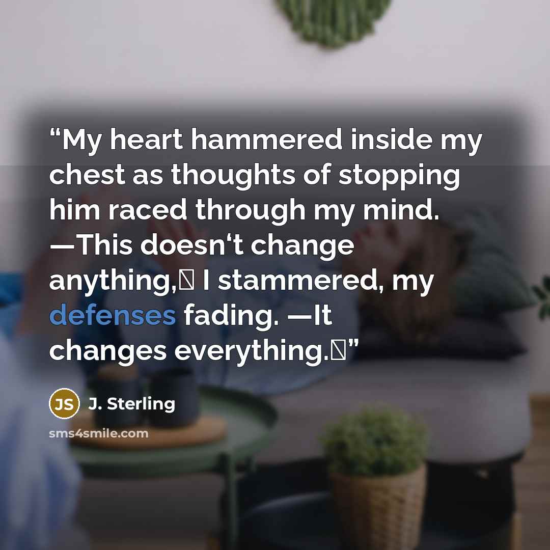 “My heart hammered inside my chest as thoughts of stopping him raced through my mind. ―This doesn‘t change anything,‖ I stammered, my defenses fading. ―It changes everything.‖” quote by J. Sterling