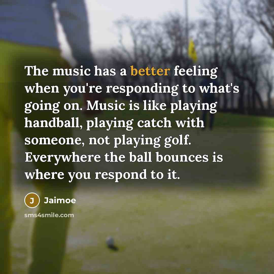 “The music has a better feeling when you're responding to what's going on. Music is like playing handball, playing catch with someone, not playing golf. Everywhere the ball bounces is where you respond to it.” quote by Jaimoe