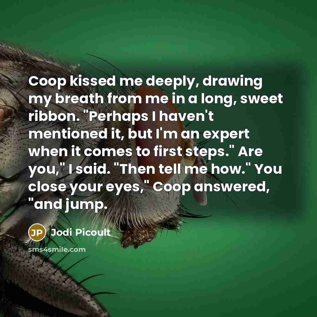 “Coop kissed me deeply, drawing my breath from me in a long, sweet ribbon. "Perhaps I haven't mentioned it, but I'm an expert when it comes to first steps." Are you," I said. "Then tell me how." You close your eyes," Coop answered, "and jump.” quote by Jodi Picoult
