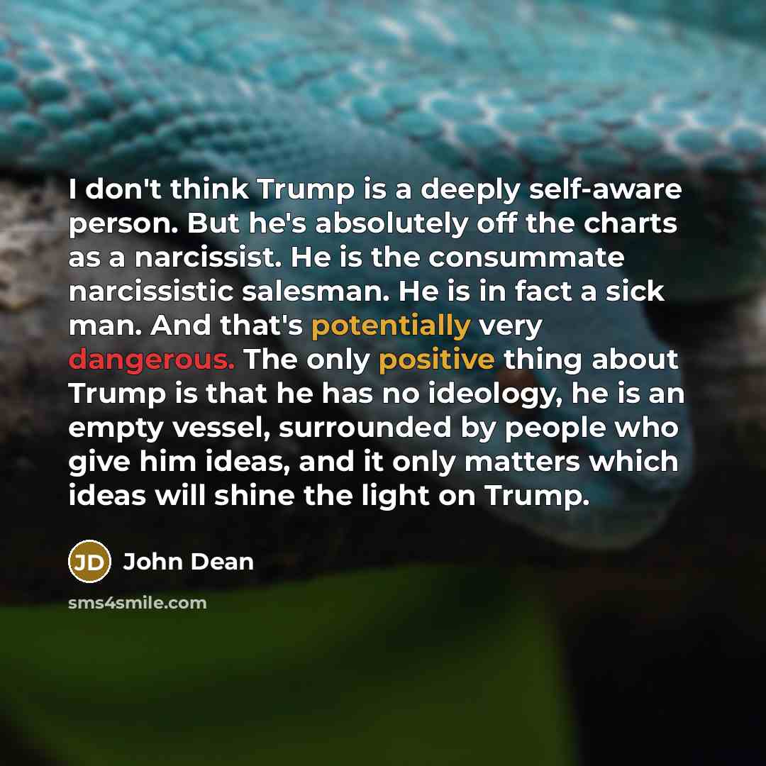 “I don't think Trump is a deeply self-aware person. But he's absolutely off the charts as a narcissist. He is the consummate narcissistic salesman. He is in fact a sick man. And that's potentially very dangerous. The only positive thing about Trump is that he has no ideology, he is an empty vessel…” quote by John Dean
