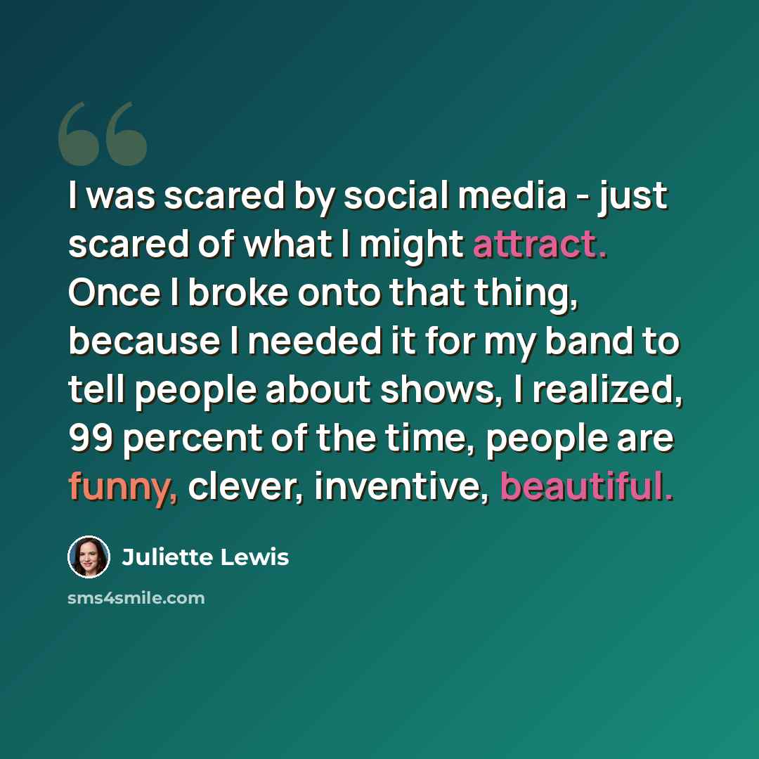 “I was scared by social media - just scared of what I might attract. Once I broke onto that thing, because I needed it for my band to tell people about shows, I realized, 99 percent of the time, people are funny, clever, inventive, beautiful.” quote by Juliette Lewis