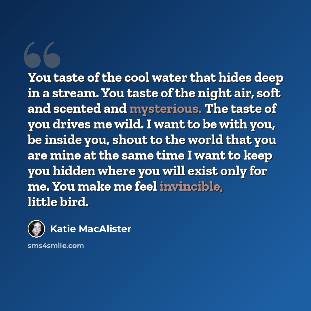 “You taste of the cool water that hides deep in a stream. You taste of the night air, soft and scented and mysterious. The taste of you drives me wild. I want to be with you, be inside you, shout to the world that you are mine at the same time I want to keep you hidden where you will exist only for…” quote by Katie MacAlister