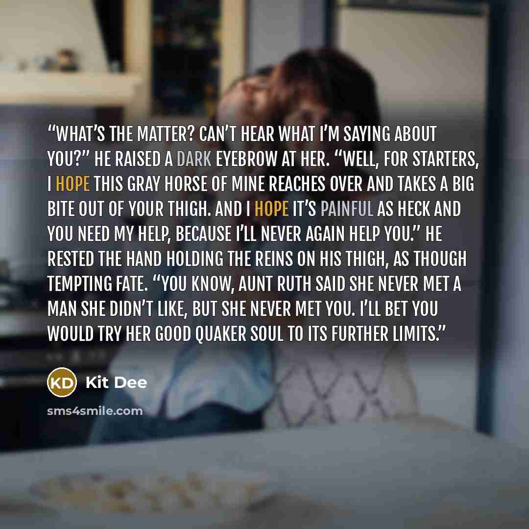 “What’s the matter? Can’t hear what I’m saying about you?” He raised a dark eyebrow at her. “Well, for starters, I hope this gray horse of mine reaches over and takes a big bite out of your thigh. And I hope it’s painful as heck and you need my help, because I’ll never again help you.” He rested…” quote by Kit Dee