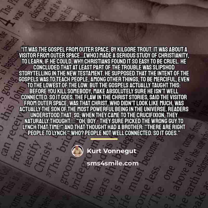 “It was The Gospel From Outer Space, by Kilgore Trout. It was about a visitor from outer space...[who] made a serious study of Christianity, to learn, if he could, why Christians found it so easy to be cruel. He concluded that at least part of the trouble was slipshod storytelling in the New…” quote by Kurt Vonnegut