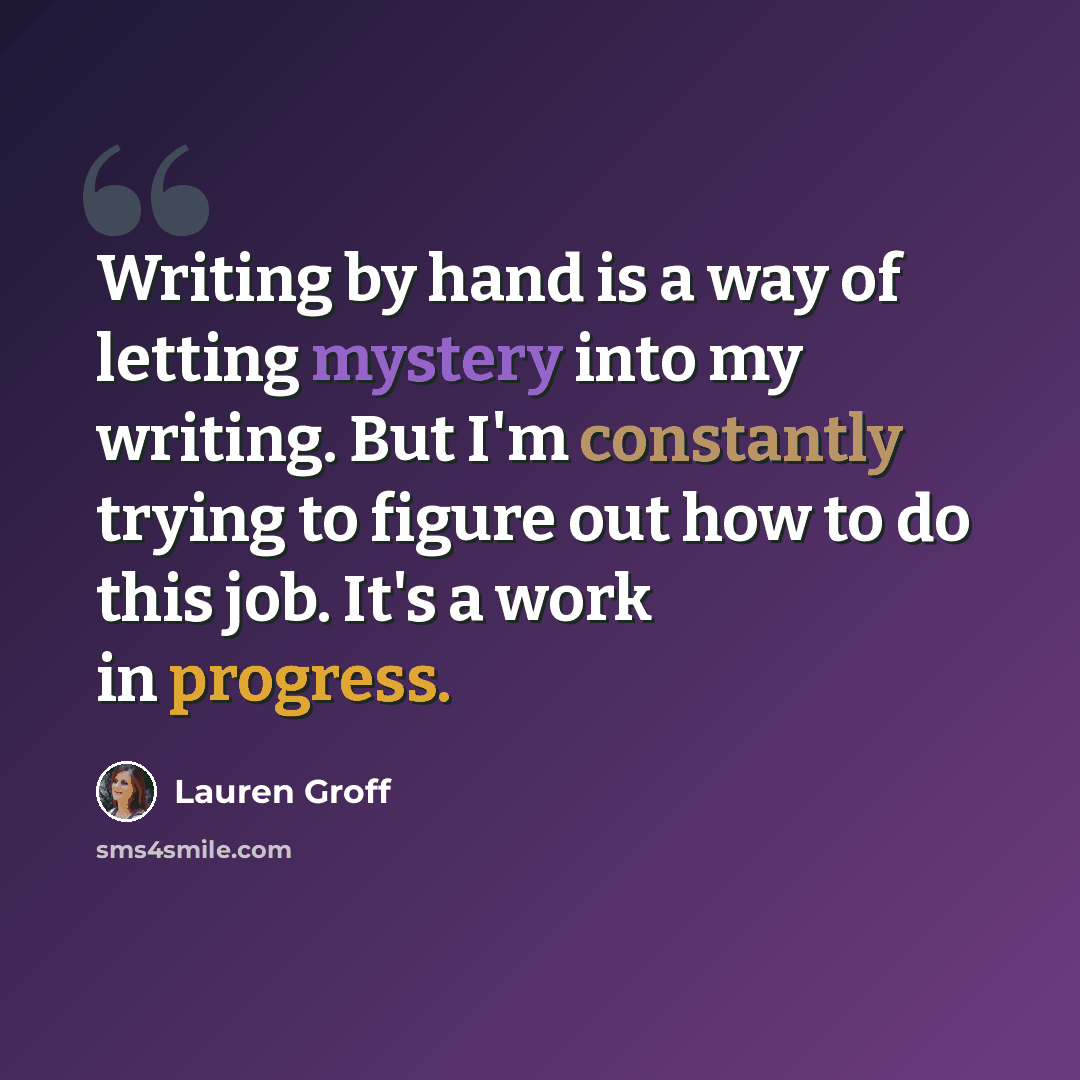 “Writing by hand is a way of letting mystery into my writing. But I'm constantly trying to figure out how to do this job. It's a work in progress.” quote by Lauren Groff