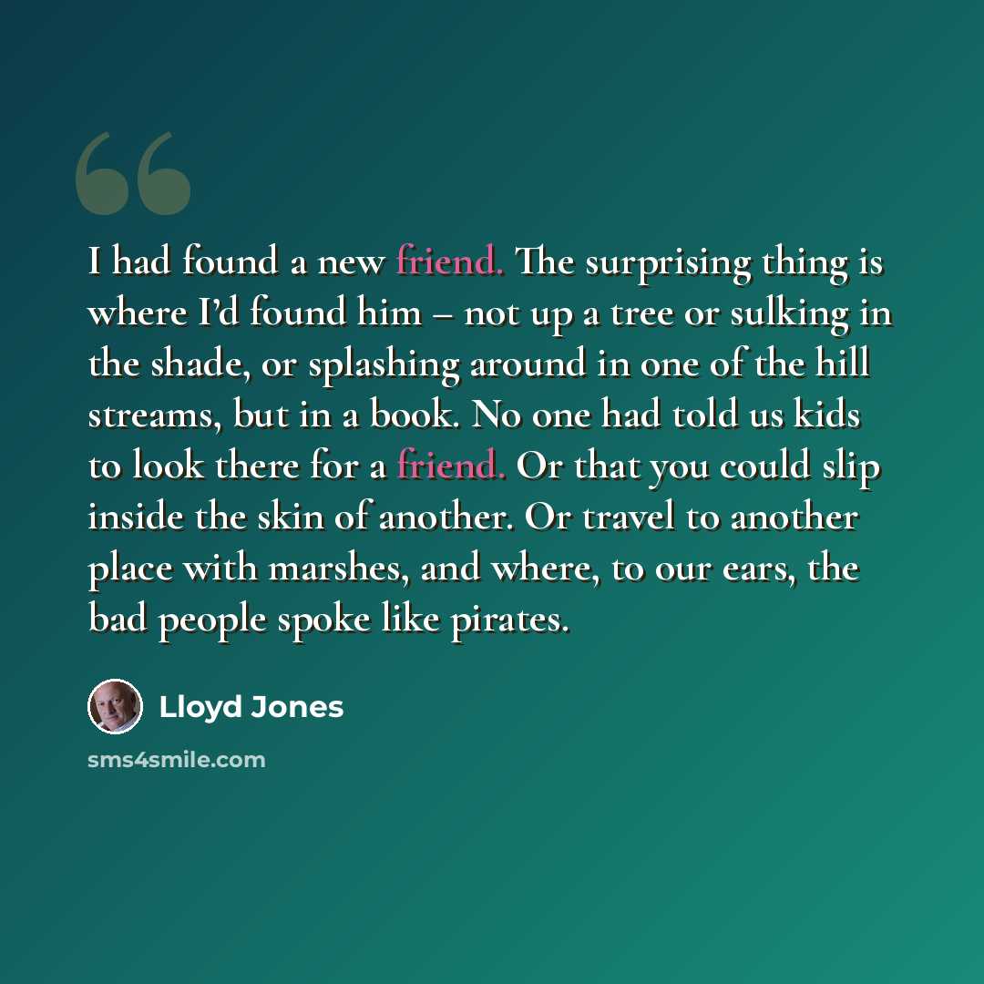 “I had found a new friend. The surprising thing is where I’d found him – not up a tree or sulking in the shade, or splashing around in one of the hill streams, but in a book. No one had told us kids to look there for a friend. Or that you could slip inside the skin of another. Or travel to another…” quote by Lloyd Jones