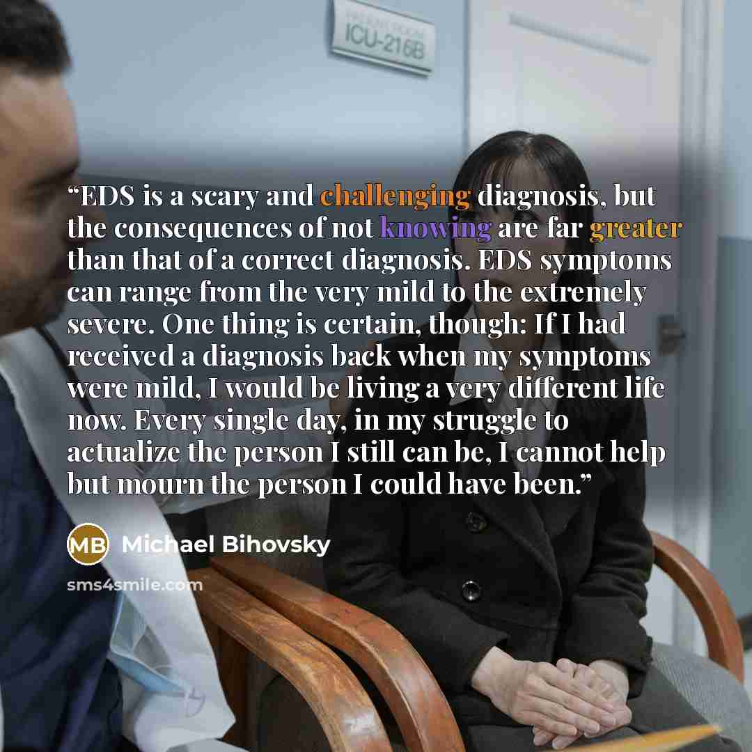 “EDS is a scary and challenging diagnosis, but the consequences of not knowing are far greater than that of a correct diagnosis. EDS symptoms can range from the very mild to the extremely severe. One thing is certain, though: If I had received a diagnosis back when my symptoms were mild, I would be…” quote by Michael Bihovsky