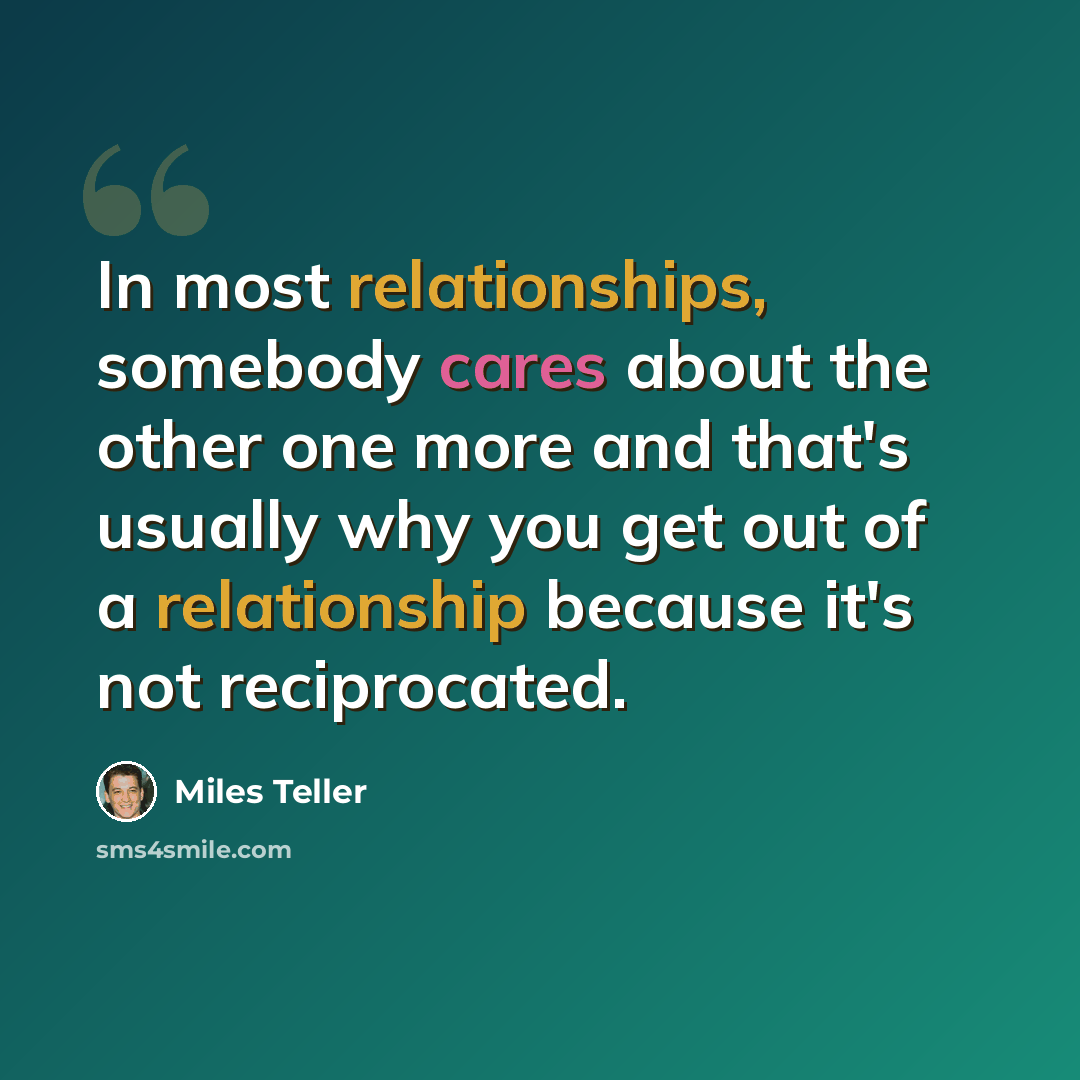 “In most relationships, somebody cares about the other one more and that's usually why you get out of a relationship because it's not reciprocated.” quote by Miles Teller