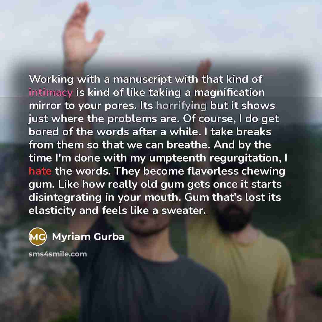 “Working with a manuscript with that kind of intimacy is kind of like taking a magnification mirror to your pores. Its horrifying but it shows just where the problems are. Of course, I do get bored of the words after a while. I take breaks from them so that we can breathe. And by the time I'm done…” quote by Myriam Gurba