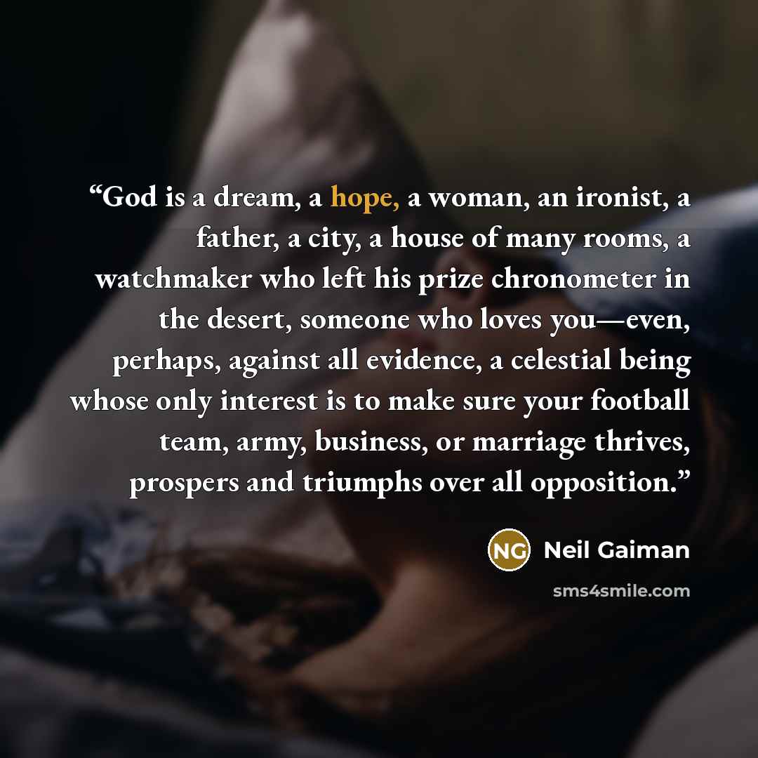 “God is a dream, a hope, a woman, an ironist, a father, a city, a house of many rooms, a watchmaker who left his prize chronometer in the desert, someone who loves you—even, perhaps, against all evidence, a celestial being whose only interest is to make sure your football team, army, business, or…” quote by Neil Gaiman
