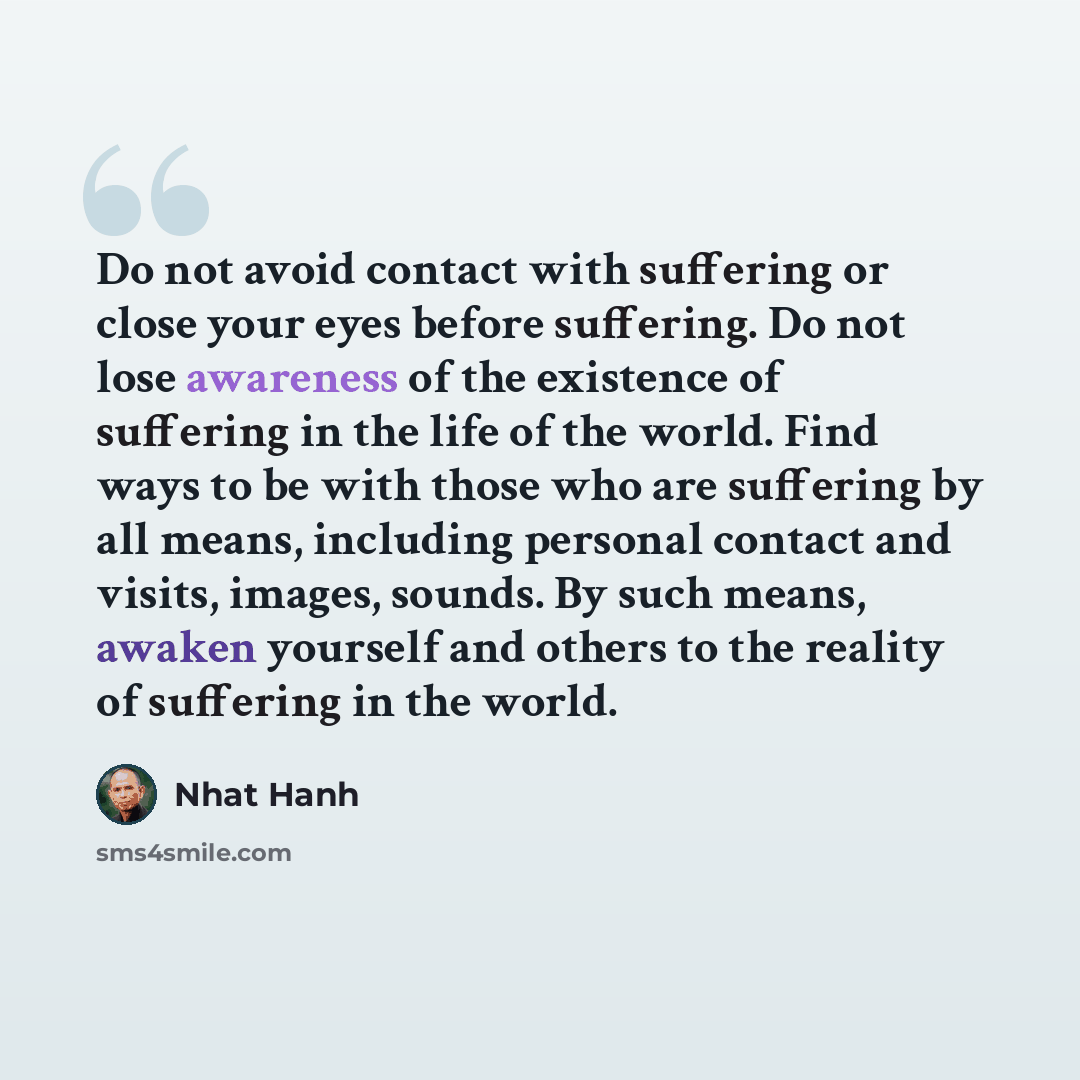 “Do not avoid contact with suffering or close your eyes before suffering. Do not lose awareness of the existence of suffering in the life of the world. Find ways to be with those who are suffering by all means, including personal contact and visits, images, sounds. By such means, awaken yourself…” quote by Nhat Hanh