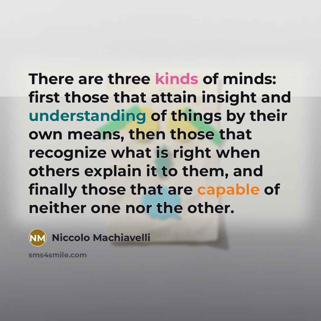 “There are three kinds of minds: first those that attain insight and understanding of things by their own means, then those that recognize what is right when others explain it to them, and finally those that are capable of neither one nor the other.” quote by Niccolo Machiavelli