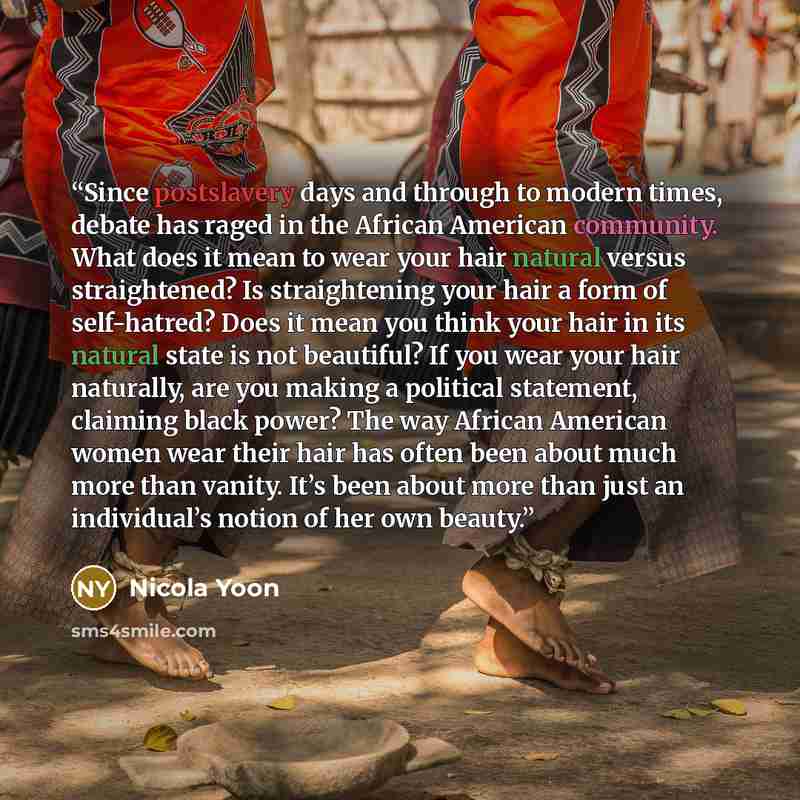 “Since postslavery days and through to modern times, debate has raged in the African American community. What does it mean to wear your hair natural versus straightened? Is straightening your hair a form of self-hatred? Does it mean you think your hair in its natural state is not beautiful? If you…” quote by Nicola Yoon