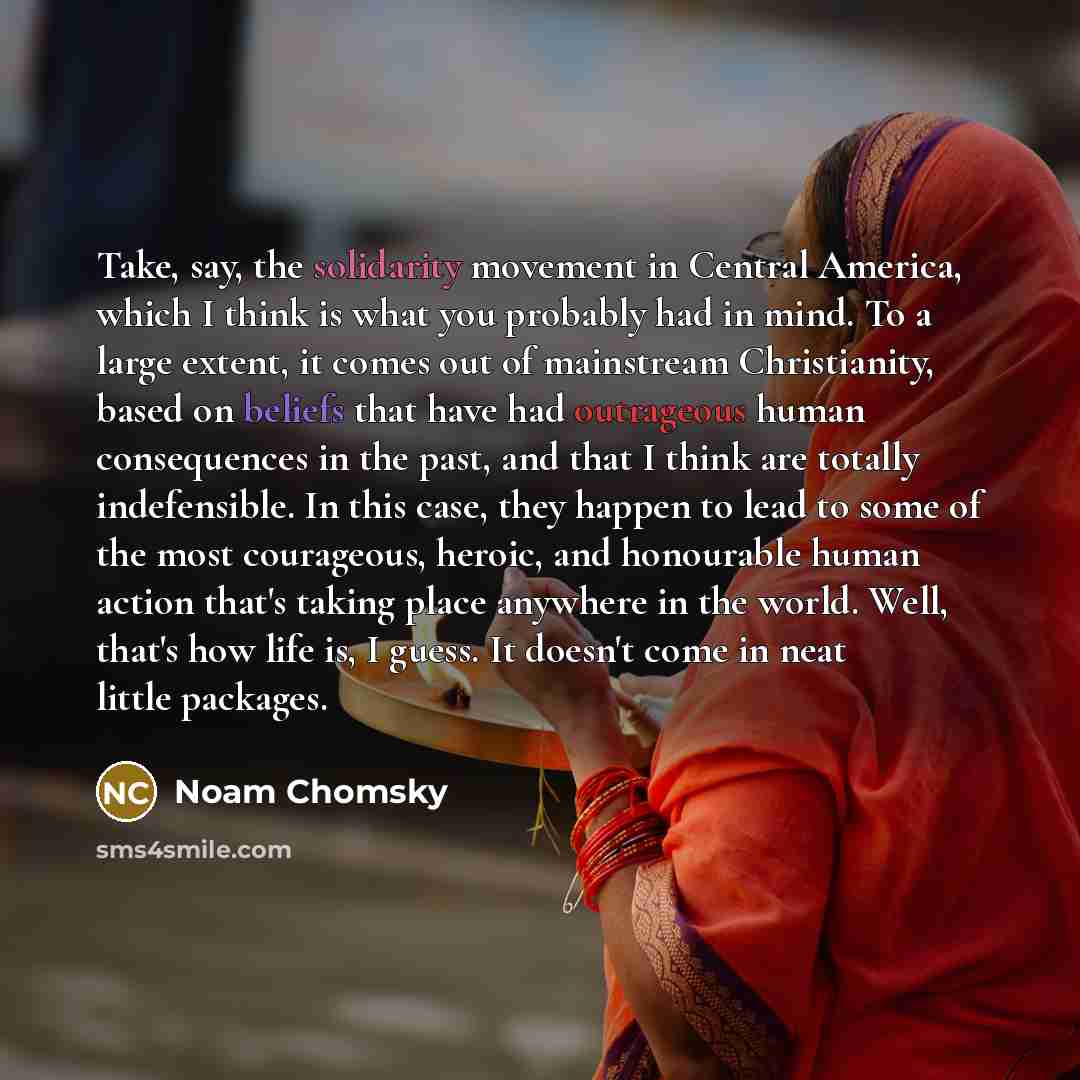 “Take, say, the solidarity movement in Central America, which I think is what you probably had in mind. To a large extent, it comes out of mainstream Christianity, based on beliefs that have had outrageous human consequences in the past, and that I think are totally indefensible. In this case, they…” quote by Noam Chomsky