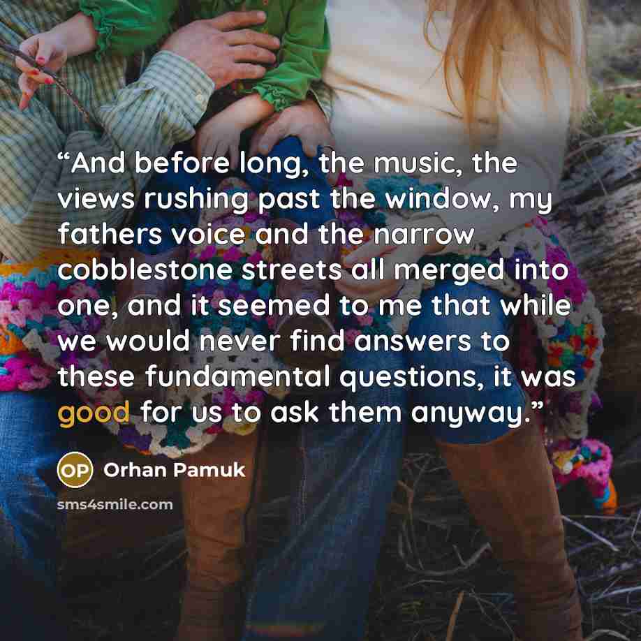 “And before long, the music, the views rushing past the window, my fathers voice and the narrow cobblestone streets all merged into one, and it seemed to me that while we would never find answers to these fundamental questions, it was good for us to ask them anyway.” quote by Orhan Pamuk