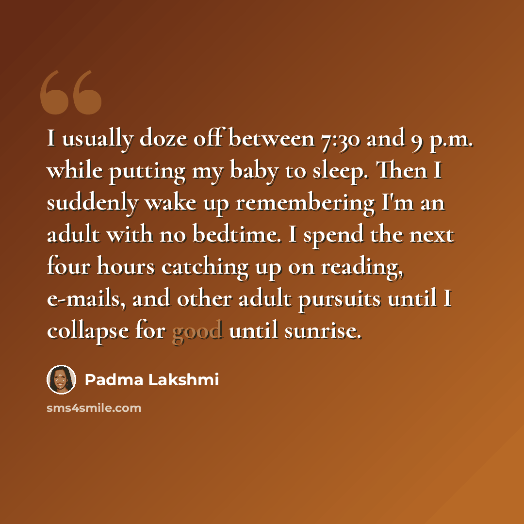“I usually doze off between 7:30 and 9 p.m. while putting my baby to sleep. Then I suddenly wake up remembering I'm an adult with no bedtime. I spend the next four hours catching up on reading, e-mails, and other adult pursuits until I collapse for good until sunrise.” quote by Padma Lakshmi