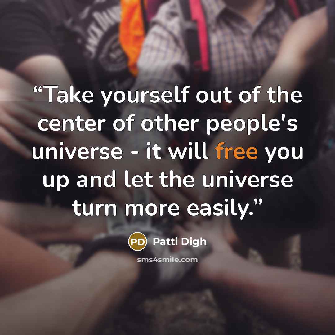 “Take yourself out of the center of other people's universe - it will free you up and let the universe turn more easily.” quote by Patti Digh