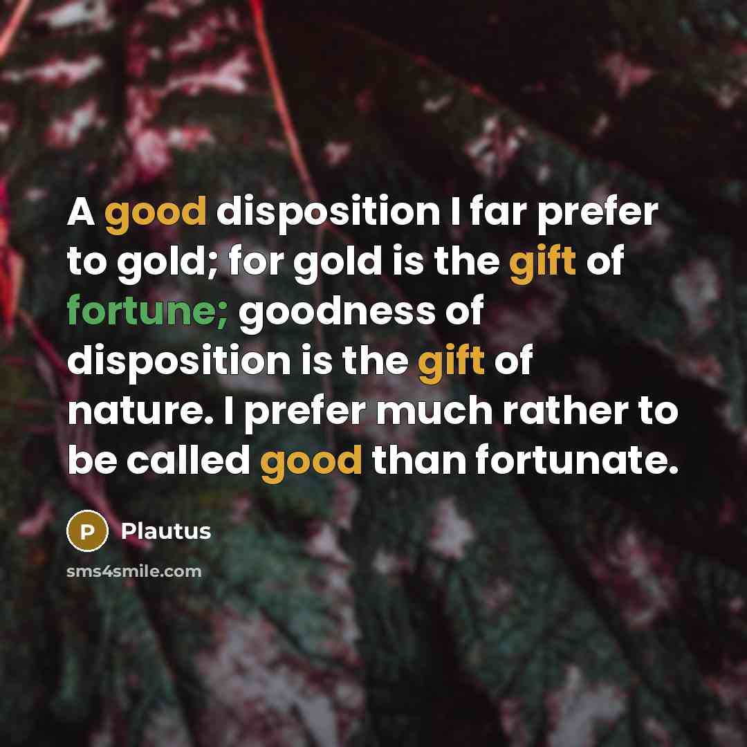 “A good disposition I far prefer to gold; for gold is the gift of fortune; goodness of disposition is the gift of nature. I prefer much rather to be called good than fortunate.” quote by Plautus