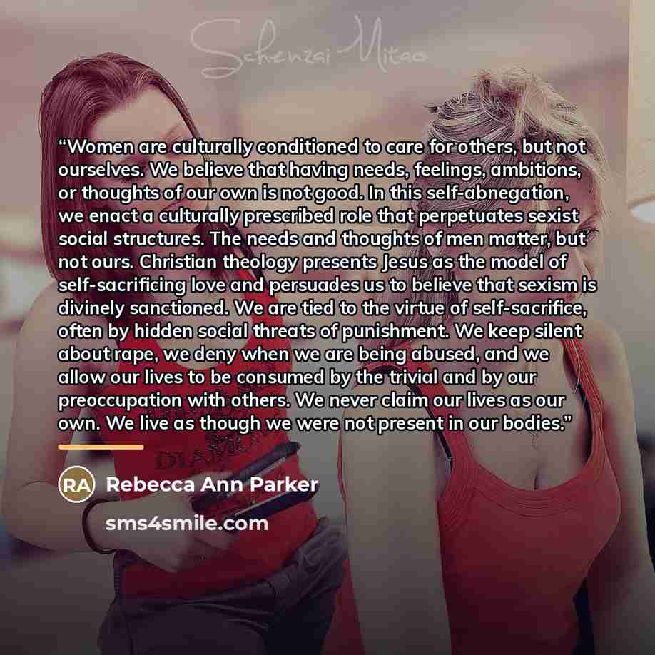 “Women are culturally conditioned to care for others, but not ourselves. We believe that having needs, feelings, ambitions, or thoughts of our own is not good. In this self-abnegation, we enact a culturally prescribed role that perpetuates sexist social structures. The needs and thoughts of men…” quote by Rebecca Ann Parker