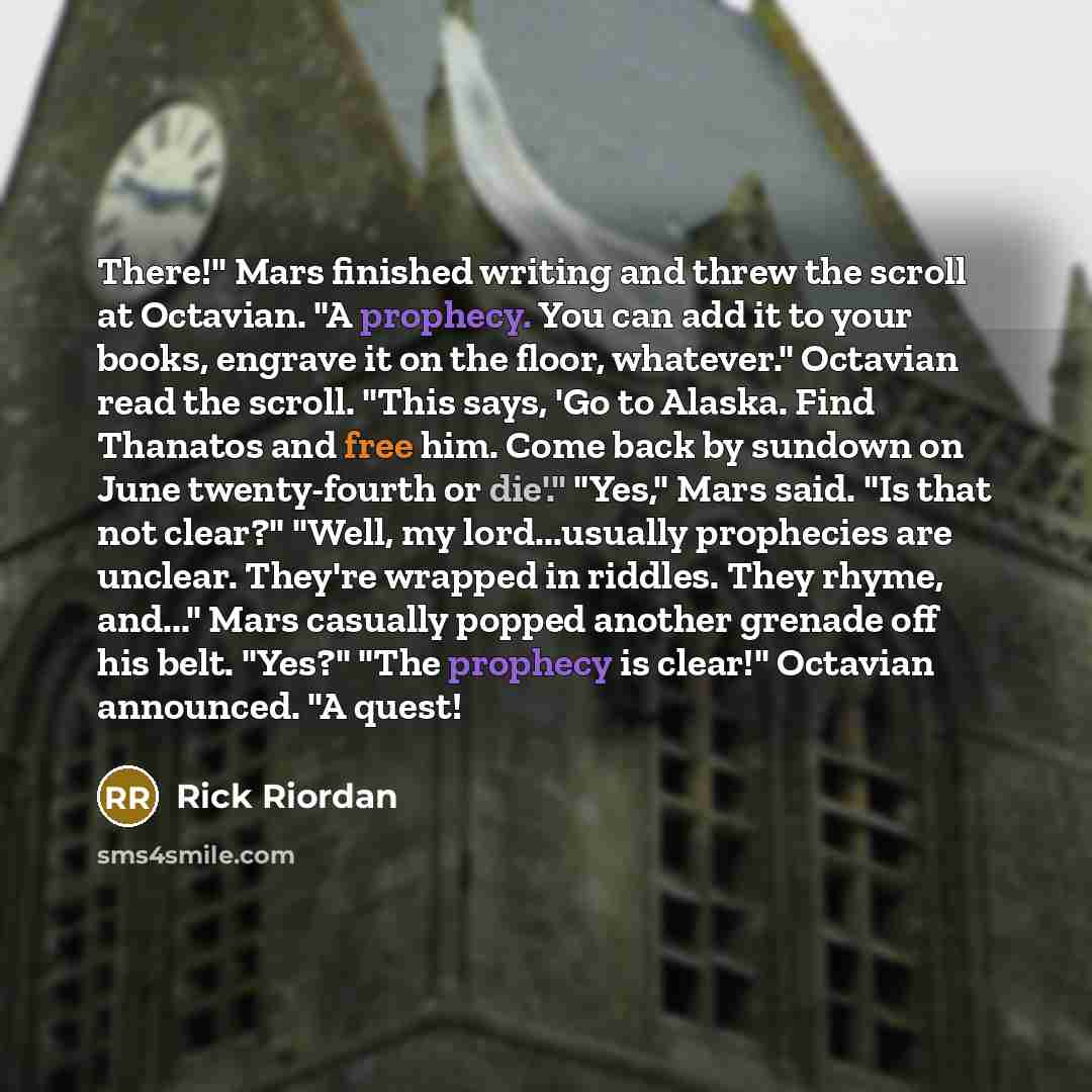 “There!" Mars finished writing and threw the scroll at Octavian. "A prophecy. You can add it to your books, engrave it on the floor, whatever." Octavian read the scroll. "This says, 'Go to Alaska. Find Thanatos and free him. Come back by sundown on June twenty-fourth or die'." "Yes," Mars said. "Is…” quote by Rick Riordan