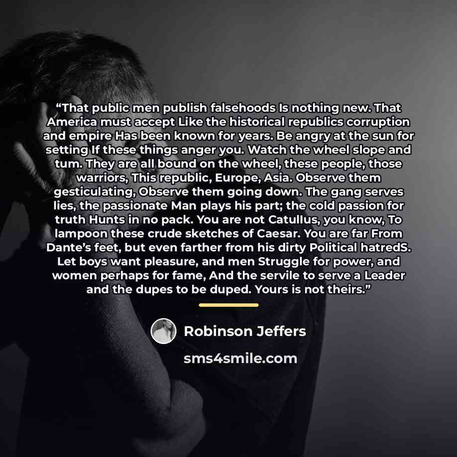 “That public men publish falsehoods Is nothing new. That America must accept Like the historical republics corruption and empire Has been known for years. Be angry at the sun for setting If these things anger you. Watch the wheel slope and tum. They are all bound on the wheel, these people, those…” quote by Robinson Jeffers
