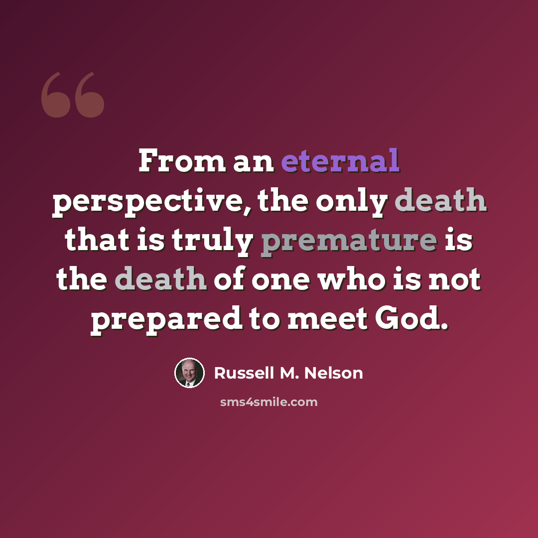 “From an eternal perspective, the only death that is truly premature is the death of one who is not prepared to meet God.” quote by Russell M. Nelson