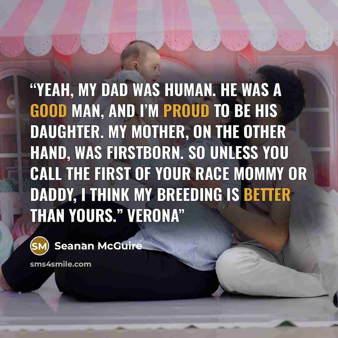 “yeah, my dad was human. He was a good man, and I’m proud to be his daughter. My mother, on the other hand, was Firstborn. So unless you call the First of your race Mommy or Daddy, I think my breeding is better than yours.” Verona” quote by Seanan McGuire