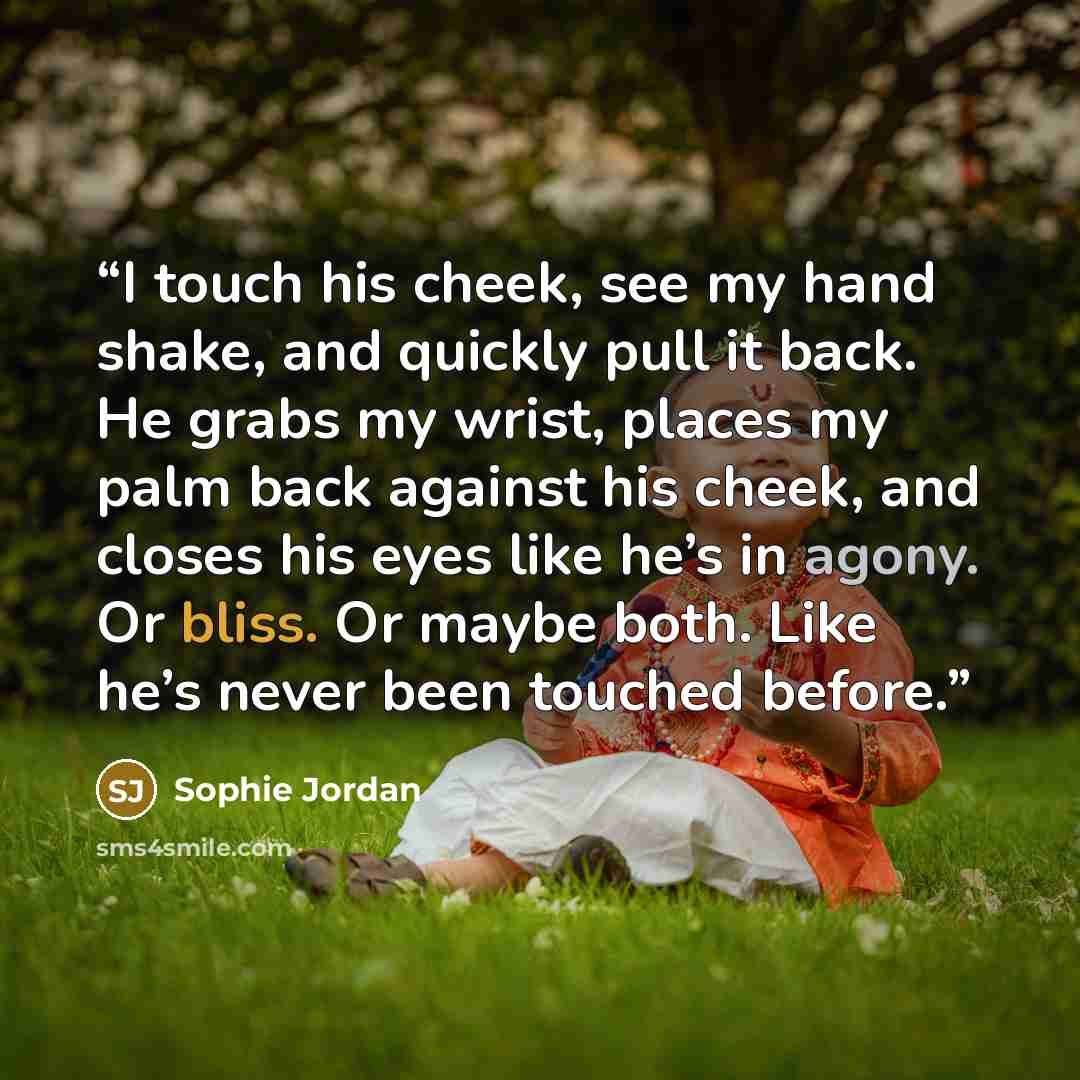 “I touch his cheek, see my hand shake, and quickly pull it back. He grabs my wrist, places my palm back against his cheek, and closes his eyes like he’s in agony. Or bliss. Or maybe both. Like he’s never been touched before.” quote by Sophie Jordan