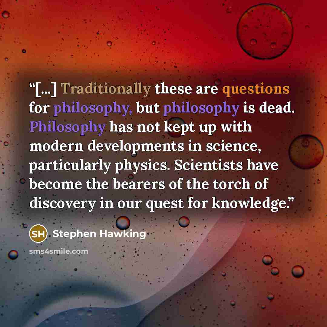 “[...] Traditionally these are questions for philosophy, but philosophy is dead. Philosophy has not kept up with modern developments in science, particularly physics. Scientists have become the bearers of the torch of discovery in our quest for knowledge.” quote by Stephen Hawking