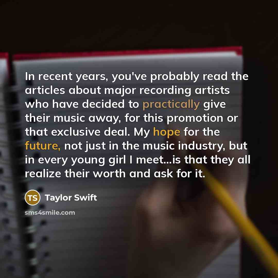 “In recent years, you've probably read the articles about major recording artists who have decided to practically give their music away, for this promotion or that exclusive deal. My hope for the future, not just in the music industry, but in every young girl I meet...is that they all realize their…” quote by Taylor Swift
