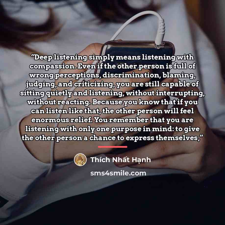 “Deep listening simply means listening with compassion. Even if the other person is full of wrong perceptions, discrimination, blaming, judging, and criticizing, you are still capable of sitting quietly and listening, without interrupting, without reacting. Because you know that if you can listen…” quote by Thich Nhat Hanh