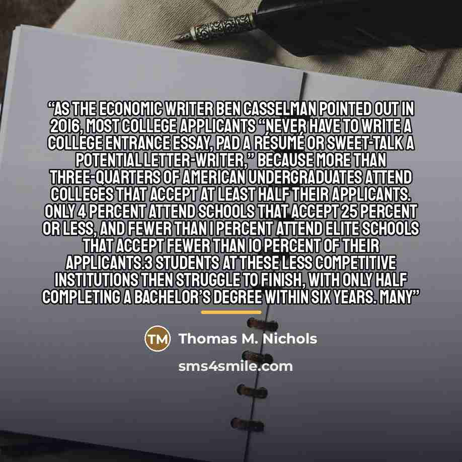 “As the economic writer Ben Casselman pointed out in 2016, most college applicants “never have to write a college entrance essay, pad a résumé or sweet-talk a potential letter-writer,” because more than three-quarters of American undergraduates attend colleges that accept at least half their…” quote by Thomas M. Nichols
