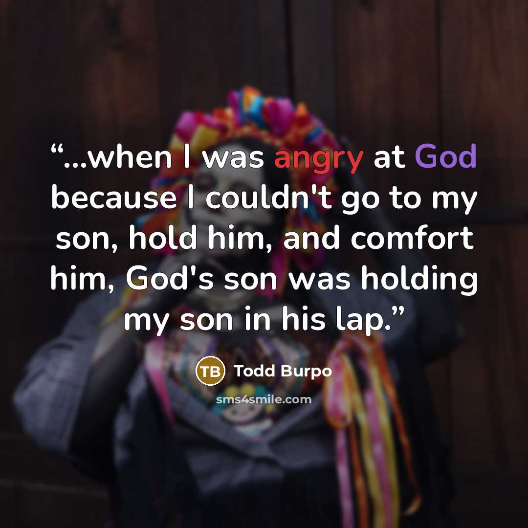 “...when I was angry at God because I couldn't go to my son, hold him, and comfort him, God's son was holding my son in his lap.” quote by Todd Burpo