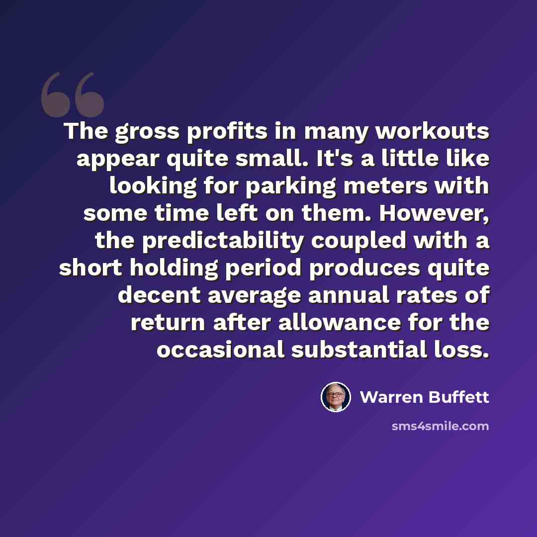 “The gross profits in many workouts appear quite small. It's a little like looking for parking meters with some time left on them. However, the predictability coupled with a short holding period produces quite decent average annual rates of return after allowance for the occasional substantial loss.” quote by Warren Buffett