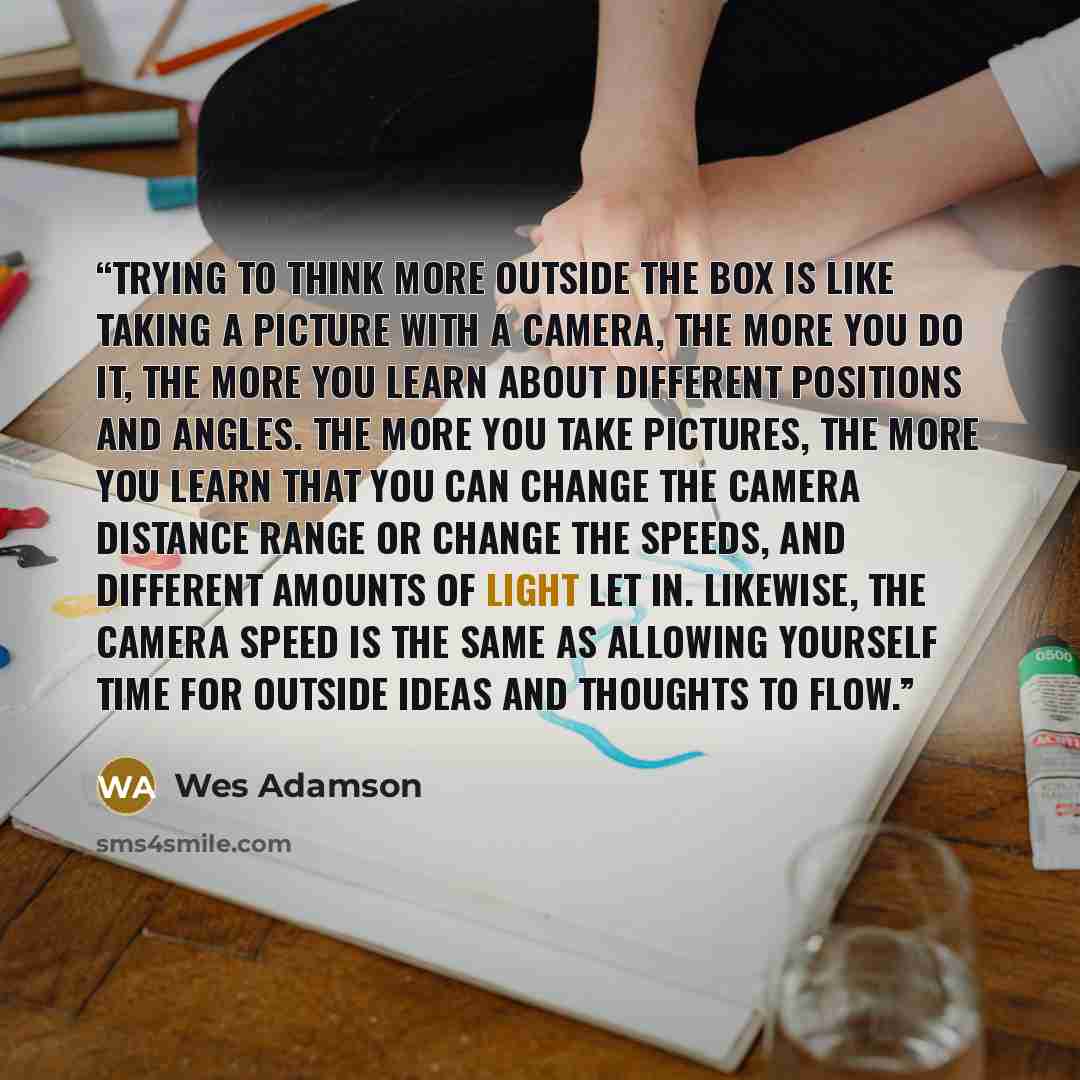 “Trying to think more outside the box is like taking a picture with a camera, the more you do it, the more you learn about different positions and angles. The more you take pictures, the more you learn that you can change the camera distance range or change the speeds, and different amounts of…” quote by Wes Adamson