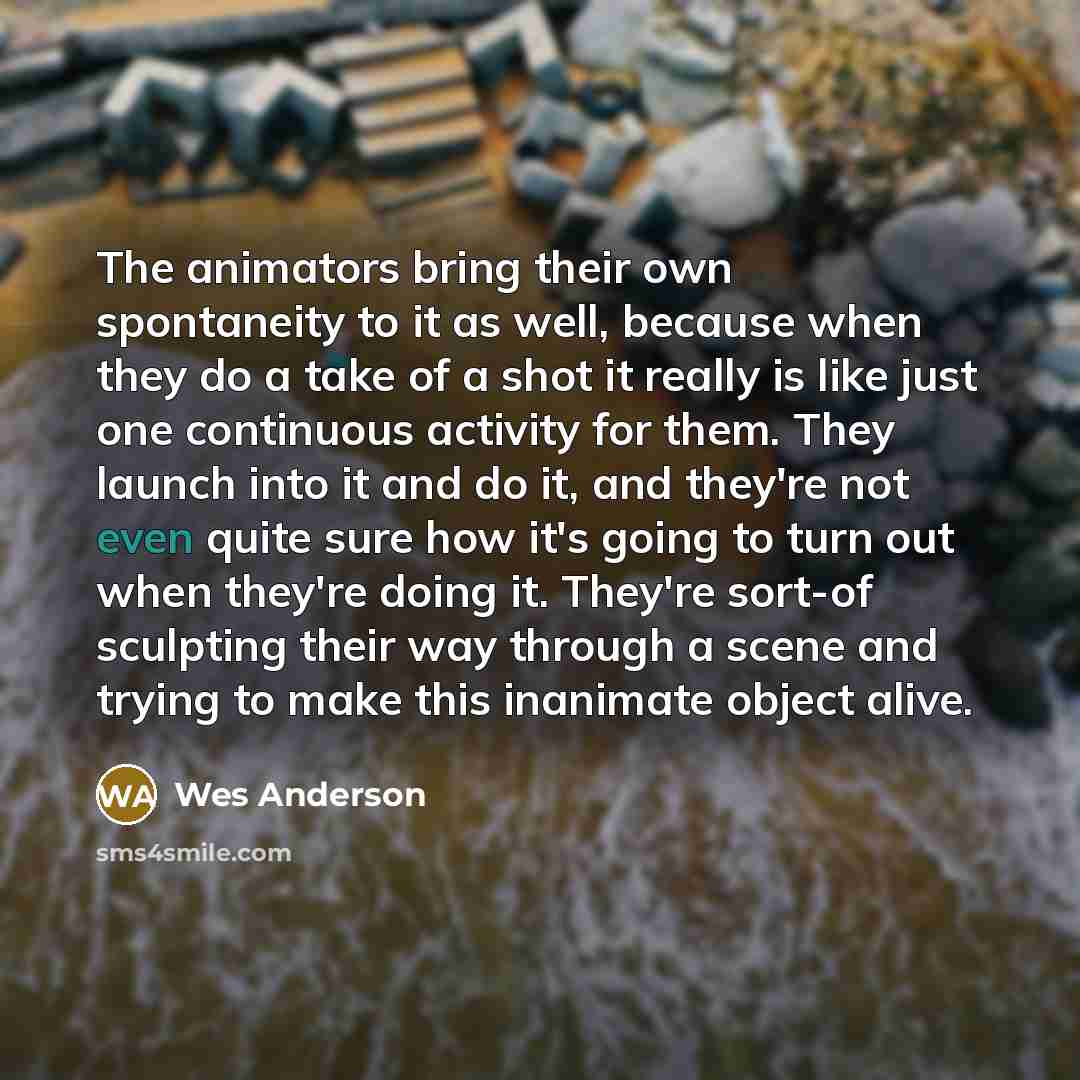 “The animators bring their own spontaneity to it as well, because when they do a take of a shot it really is like just one continuous activity for them. They launch into it and do it, and they're not even quite sure how it's going to turn out when they're doing it. They're sort-of sculpting their…” quote by Wes Anderson