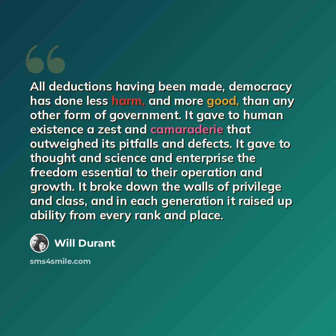 “All deductions having been made, democracy has done less harm, and more good, than any other form of government. It gave to human existence a zest and camaraderie that outweighed its pitfalls and defects. It gave to thought and science and enterprise the freedom essential to their operation and…” quote by Will Durant