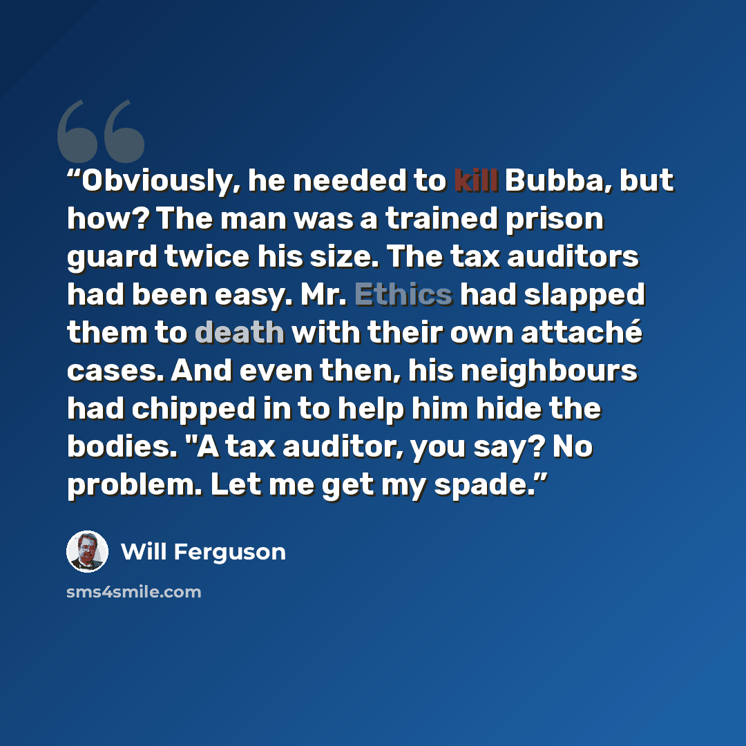 “Obviously, he needed to kill Bubba, but how? The man was a trained prison guard twice his size. The tax auditors had been easy. Mr. Ethics had slapped them to death with their own attaché cases. And even then, his neighbours had chipped in to help him hide the bodies. "A tax auditor, you say? No…” quote by Will Ferguson
