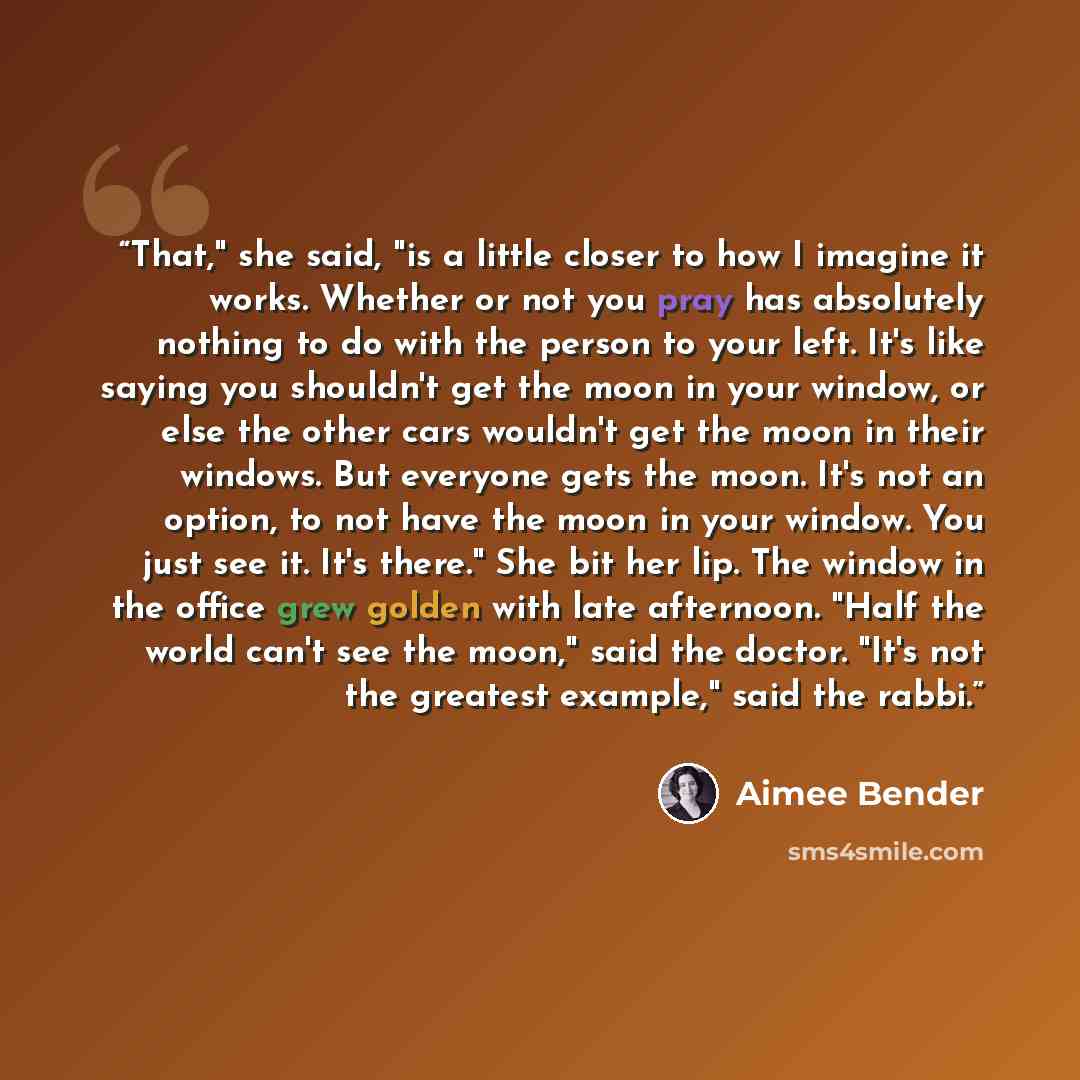 “That," she said, "is a little closer to how I imagine it works. Whether or not you pray has absolutely nothing to do with the person to your left. It's like saying you shouldn't get the moon in your window, or else the other cars wouldn't get the moon in their windows. But everyone gets the moon…” quote by Aimee Bender