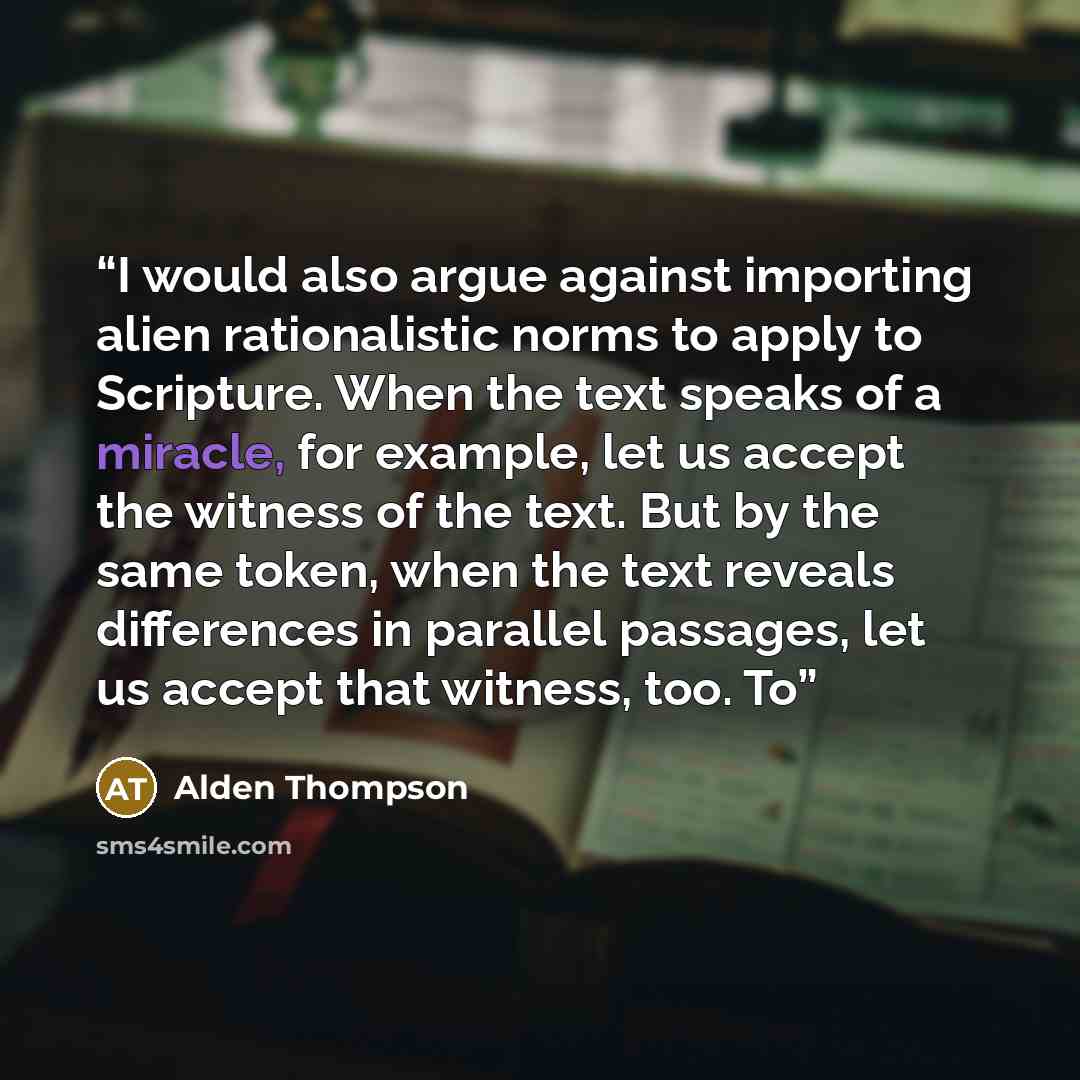 “I would also argue against importing alien rationalistic norms to apply to Scripture. When the text speaks of a miracle, for example, let us accept the witness of the text. But by the same token, when the text reveals differences in parallel passages, let us accept that witness, too. To” quote by Alden Thompson