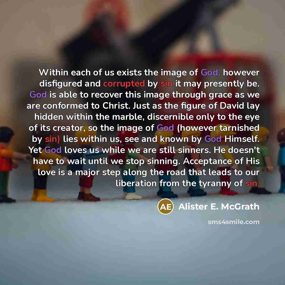 “Within each of us exists the image of God, however disfigured and corrupted by sin it may presently be. God is able to recover this image through grace as we are conformed to Christ. Just as the figure of David lay hidden within the marble, discernible only to the eye of its creator, so the image…” quote by Alister E. McGrath