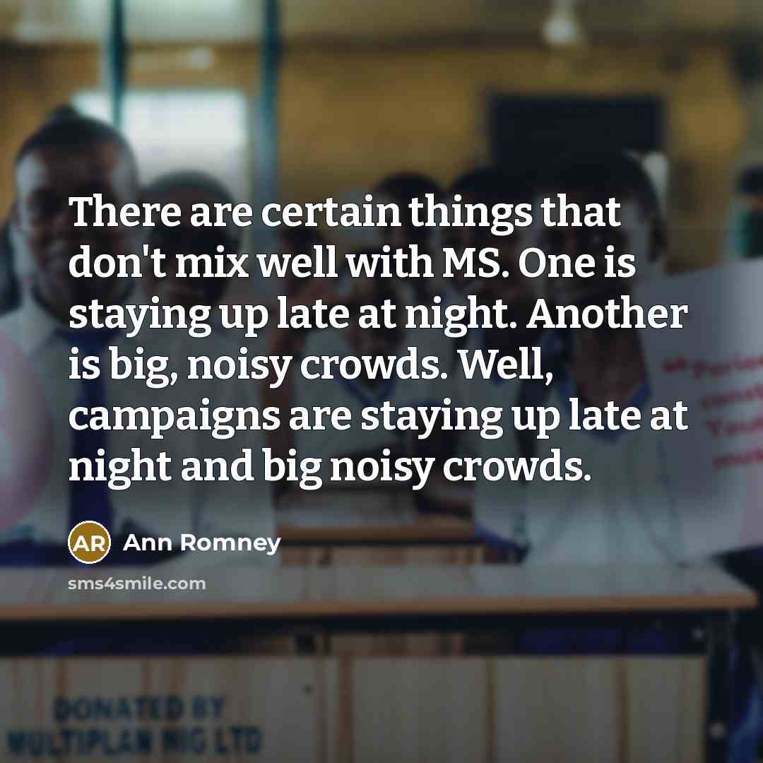 “There are certain things that don't mix well with MS. One is staying up late at night. Another is big, noisy crowds. Well, campaigns are staying up late at night and big noisy crowds.” quote by Ann Romney