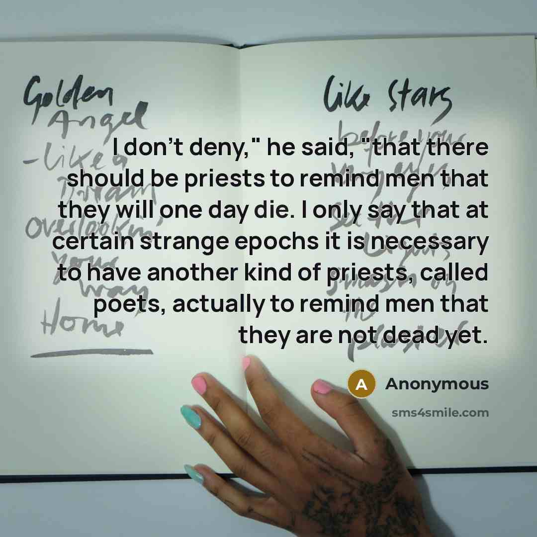“I don't deny," he said, "that there should be priests to remind men that they will one day die. I only say that at certain strange epochs it is necessary to have another kind of priests, called poets, actually to remind men that they are not dead yet.” quote by Anonymous